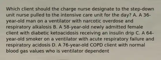 Which client should the charge nurse designate to the step-down unit nurse pulled to the intensive care unit for the day? A. A 36-year-old man on a ventilator with narcotic overdose and respiratory alkalosis B. A 58-year-old newly admitted female client with diabetic ketoacidosis receiving an insulin drip C. A 64-year-old smoker on a ventilator with acute respiratory failure and respiratory acidosis D. A 76-year-old COPD client with normal blood gas values who is ventilator dependent