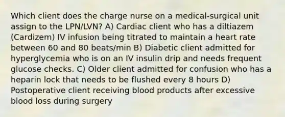 Which client does the charge nurse on a medical-surgical unit assign to the LPN/LVN? A) Cardiac client who has a diltiazem (Cardizem) IV infusion being titrated to maintain a heart rate between 60 and 80 beats/min B) Diabetic client admitted for hyperglycemia who is on an IV insulin drip and needs frequent glucose checks. C) Older client admitted for confusion who has a heparin lock that needs to be flushed every 8 hours D) Postoperative client receiving blood products after excessive blood loss during surgery