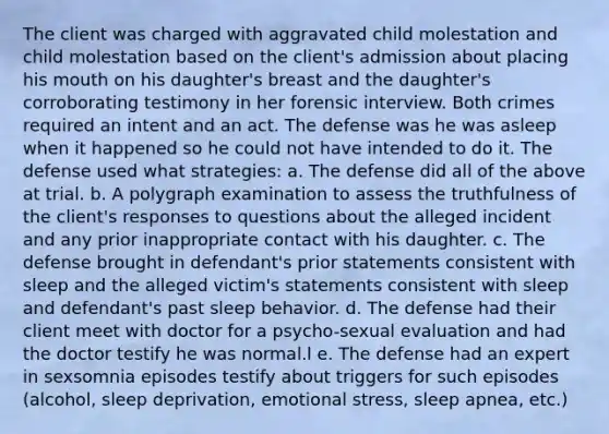 The client was charged with aggravated child molestation and child molestation based on the client's admission about placing his mouth on his daughter's breast and the daughter's corroborating testimony in her forensic interview. Both crimes required an intent and an act. The defense was he was asleep when it happened so he could not have intended to do it. The defense used what strategies: a. The defense did all of the above at trial. b. A polygraph examination to assess the truthfulness of the client's responses to questions about the alleged incident and any prior inappropriate contact with his daughter. c. The defense brought in defendant's prior statements consistent with sleep and the alleged victim's statements consistent with sleep and defendant's past sleep behavior. d. The defense had their client meet with doctor for a psycho-sexual evaluation and had the doctor testify he was normal.l e. The defense had an expert in sexsomnia episodes testify about triggers for such episodes (alcohol, sleep deprivation, emotional stress, sleep apnea, etc.)