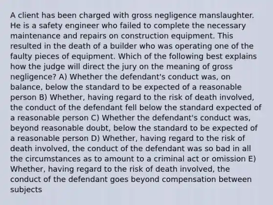 A client has been charged with gross negligence manslaughter. He is a safety engineer who failed to complete the necessary maintenance and repairs on construction equipment. This resulted in the death of a builder who was operating one of the faulty pieces of equipment. Which of the following best explains how the judge will direct the jury on the meaning of gross negligence? A) Whether the defendant's conduct was, on balance, below the standard to be expected of a reasonable person B) Whether, having regard to the risk of death involved, the conduct of the defendant fell below the standard expected of a reasonable person C) Whether the defendant's conduct was, beyond reasonable doubt, below the standard to be expected of a reasonable person D) Whether, having regard to the risk of death involved, the conduct of the defendant was so bad in all the circumstances as to amount to a criminal act or omission E) Whether, having regard to the risk of death involved, the conduct of the defendant goes beyond compensation between subjects