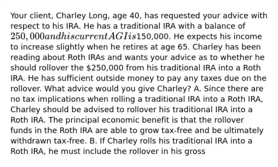 Your​ client, Charley​ Long, age​ 40, has requested your advice with respect to his IRA. He has a traditional IRA with a balance of​ 250,000 and his current AGI is​150,000. He expects his income to increase slightly when he retires at age 65. Charley has been reading about Roth IRAs and wants your advice as to whether he should rollover the​ 250,000 from his traditional IRA into a Roth IRA. He has sufficient outside money to pay any taxes due on the rollover. What advice would you give​ Charley? A. Since there are no tax implications when rolling a traditional IRA into a Roth​ IRA, Charley should be advised to rollover his traditional IRA into a Roth IRA. The principal economic benefit is that the rollover funds in the Roth IRA are able to grow​ tax-free and be ultimately withdrawn​ tax-free. B. If Charley rolls his traditional IRA into a Roth​ IRA, he must include the rollover in his gross