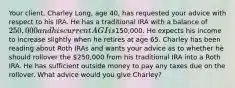 Your​ client, Charley​ Long, age​ 40, has requested your advice with respect to his IRA. He has a traditional IRA with a balance of​ 250,000 and his current AGI is​150,000. He expects his income to increase slightly when he retires at age 65. Charley has been reading about Roth IRAs and wants your advice as to whether he should rollover the​ 250,000 from his traditional IRA into a Roth IRA. He has sufficient outside money to pay any taxes due on the rollover. What advice would you give​ Charley?