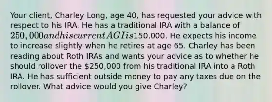 Your​ client, Charley​ Long, age​ 40, has requested your advice with respect to his IRA. He has a traditional IRA with a balance of​ 250,000 and his current AGI is​150,000. He expects his income to increase slightly when he retires at age 65. Charley has been reading about Roth IRAs and wants your advice as to whether he should rollover the​ 250,000 from his traditional IRA into a Roth IRA. He has sufficient outside money to pay any taxes due on the rollover. What advice would you give​ Charley?