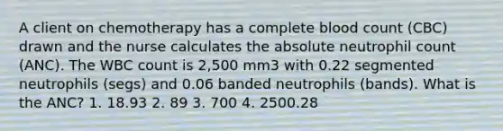 A client on chemotherapy has a complete blood count (CBC) drawn and the nurse calculates the absolute neutrophil count (ANC). The WBC count is 2,500 mm3 with 0.22 segmented neutrophils (segs) and 0.06 banded neutrophils (bands). What is the ANC? 1. 18.93 2. 89 3. 700 4. 2500.28