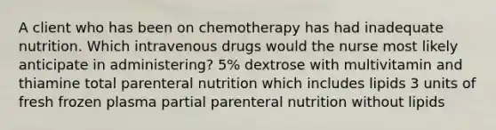 A client who has been on chemotherapy has had inadequate nutrition. Which intravenous drugs would the nurse most likely anticipate in administering? 5% dextrose with multivitamin and thiamine total parenteral nutrition which includes lipids 3 units of fresh frozen plasma partial parenteral nutrition without lipids