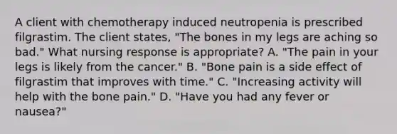 A client with chemotherapy induced neutropenia is prescribed filgrastim. The client states, "The bones in my legs are aching so bad." What nursing response is appropriate? A. "The pain in your legs is likely from the cancer." B. "Bone pain is a side effect of filgrastim that improves with time." C. "Increasing activity will help with the bone pain." D. "Have you had any fever or nausea?"