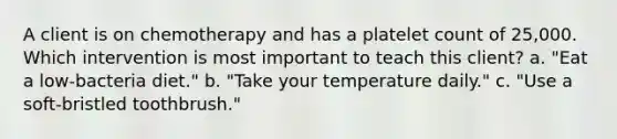 A client is on chemotherapy and has a platelet count of 25,000. Which intervention is most important to teach this client? a. "Eat a low-bacteria diet." b. "Take your temperature daily." c. "Use a soft-bristled toothbrush."