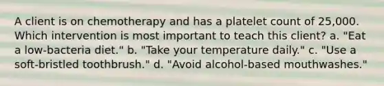 A client is on chemotherapy and has a platelet count of 25,000. Which intervention is most important to teach this client? a. "Eat a low-bacteria diet." b. "Take your temperature daily." c. "Use a soft-bristled toothbrush." d. "Avoid alcohol-based mouthwashes."