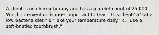 A client is on chemotherapy and has a platelet count of 25,000. Which intervention is most important to teach this client? a"Eat a low-bacteria diet." b."Take your temperature daily." c. "Use a soft-bristled toothbrush."