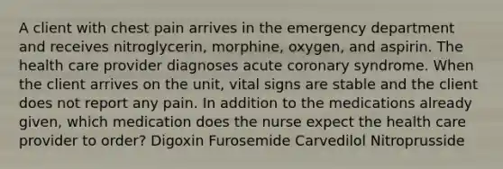 A client with chest pain arrives in the emergency department and receives nitroglycerin, morphine, oxygen, and aspirin. The health care provider diagnoses acute coronary syndrome. When the client arrives on the unit, vital signs are stable and the client does not report any pain. In addition to the medications already given, which medication does the nurse expect the health care provider to order? Digoxin Furosemide Carvedilol Nitroprusside