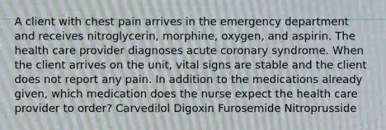 A client with chest pain arrives in the emergency department and receives nitroglycerin, morphine, oxygen, and aspirin. The health care provider diagnoses acute coronary syndrome. When the client arrives on the unit, vital signs are stable and the client does not report any pain. In addition to the medications already given, which medication does the nurse expect the health care provider to order? Carvedilol Digoxin Furosemide Nitroprusside