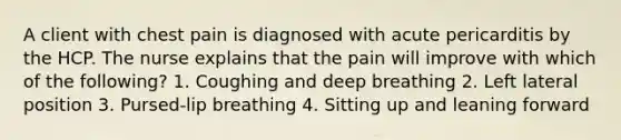 A client with chest pain is diagnosed with acute pericarditis by the HCP. The nurse explains that the pain will improve with which of the following? 1. Coughing and deep breathing 2. Left lateral position 3. Pursed-lip breathing 4. Sitting up and leaning forward