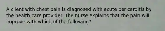 A client with chest pain is diagnosed with acute pericarditis by the health care provider. The nurse explains that the pain will improve with which of the following?