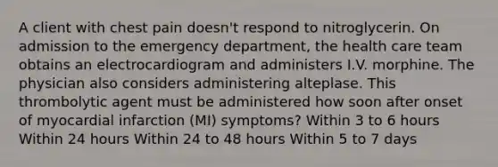 A client with chest pain doesn't respond to nitroglycerin. On admission to the emergency department, the health care team obtains an electrocardiogram and administers I.V. morphine. The physician also considers administering alteplase. This thrombolytic agent must be administered how soon after onset of myocardial infarction (MI) symptoms? Within 3 to 6 hours Within 24 hours Within 24 to 48 hours Within 5 to 7 days