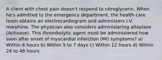 A client with chest pain doesn't respond to nitroglycerin. When he's admitted to the emergency department, the health care team obtains an electrocardiogram and administers I.V. morphine. The physician also considers administering alteplase (Activase). This thrombolytic agent must be administered how soon after onset of myocardial infarction (MI) symptoms? a) Within 6 hours b) Within 5 to 7 days c) Within 12 hours d) Within 24 to 48 hours