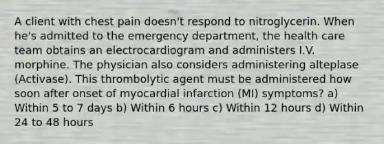 A client with chest pain doesn't respond to nitroglycerin. When he's admitted to the emergency department, the health care team obtains an electrocardiogram and administers I.V. morphine. The physician also considers administering alteplase (Activase). This thrombolytic agent must be administered how soon after onset of myocardial infarction (MI) symptoms? a) Within 5 to 7 days b) Within 6 hours c) Within 12 hours d) Within 24 to 48 hours