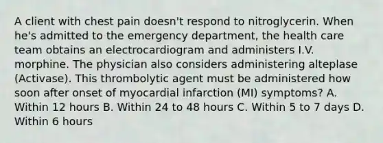 A client with chest pain doesn't respond to nitroglycerin. When he's admitted to the emergency department, the health care team obtains an electrocardiogram and administers I.V. morphine. The physician also considers administering alteplase (Activase). This thrombolytic agent must be administered how soon after onset of myocardial infarction (MI) symptoms? A. Within 12 hours B. Within 24 to 48 hours C. Within 5 to 7 days D. Within 6 hours