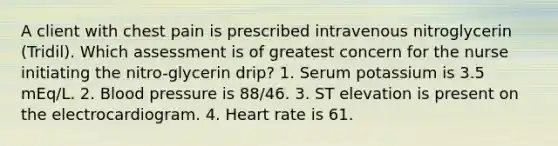 A client with chest pain is prescribed intravenous nitroglycerin (Tridil). Which assessment is of greatest concern for the nurse initiating the nitro-glycerin drip? 1. Serum potassium is 3.5 mEq/L. 2. <a href='https://www.questionai.com/knowledge/kD0HacyPBr-blood-pressure' class='anchor-knowledge'>blood pressure</a> is 88/46. 3. ST elevation is present on the electrocardiogram. 4. Heart rate is 61.