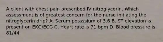 A client with chest pain prescribed IV nitroglycerin. Which assessment is of greatest concern for the nurse initiating the nitroglycerin drip? A. Serum potassium of 3.6 B. ST elevation is present on EKG/ECG C. Heart rate is 71 bpm D. Blood pressure is 81/44