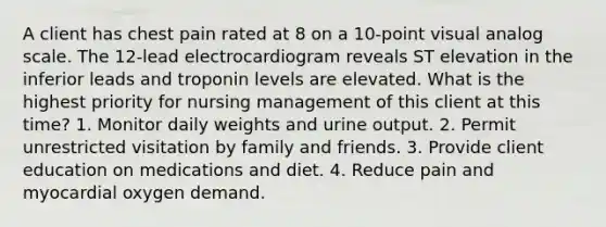 A client has chest pain rated at 8 on a 10-point visual analog scale. The 12-lead electrocardiogram reveals ST elevation in the inferior leads and troponin levels are elevated. What is the highest priority for nursing management of this client at this time? 1. Monitor daily weights and urine output. 2. Permit unrestricted visitation by family and friends. 3. Provide client education on medications and diet. 4. Reduce pain and myocardial oxygen demand.