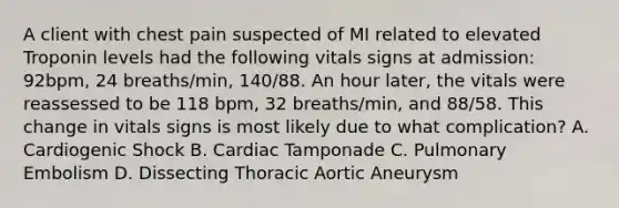 A client with chest pain suspected of MI related to elevated Troponin levels had the following vitals signs at admission: 92bpm, 24 breaths/min, 140/88. An hour later, the vitals were reassessed to be 118 bpm, 32 breaths/min, and 88/58. This change in vitals signs is most likely due to what complication? A. Cardiogenic Shock B. Cardiac Tamponade C. Pulmonary Embolism D. Dissecting Thoracic Aortic Aneurysm