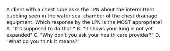 A client with a chest tube asks the LPN about the intermittent bubbling seen in the water seal chamber of the chest drainage equipment. Which response by the LPN is the MOST appropriate? A. "It's supposed to do that." B. "It shows your lung is not yet expanded" C. "Why don't you ask your health care provider?" D. "What do you think it means?"