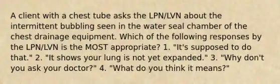 A client with a chest tube asks the LPN/LVN about the intermittent bubbling seen in the water seal chamber of the chest drainage equipment. Which of the following responses by the LPN/LVN is the MOST appropriate? 1. "It's supposed to do that." 2. "It shows your lung is not yet expanded." 3. "Why don't you ask your doctor?" 4. "What do you think it means?"