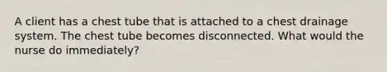 A client has a chest tube that is attached to a chest drainage system. The chest tube becomes disconnected. What would the nurse do immediately?