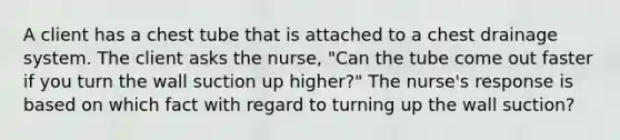 A client has a chest tube that is attached to a chest drainage system. The client asks the nurse, "Can the tube come out faster if you turn the wall suction up higher?" The nurse's response is based on which fact with regard to turning up the wall suction?