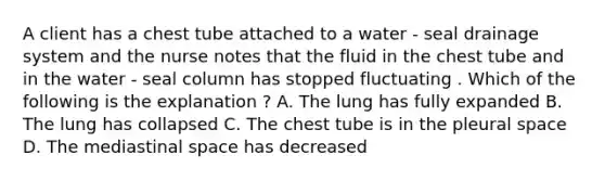 A client has a chest tube attached to a water - seal drainage system and the nurse notes that the fluid in the chest tube and in the water - seal column has stopped fluctuating . Which of the following is the explanation ? A. The lung has fully expanded B. The lung has collapsed C. The chest tube is in the pleural space D. The mediastinal space has decreased