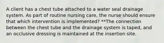 A client has a chest tube attached to a water seal drainage system. As part of routine nursing care, the nurse should ensure that which intervention is implemented? **The connection between the chest tube and the drainage system is taped, and an occlusive dressing is maintained at the insertion site.