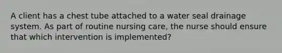 A client has a chest tube attached to a water seal drainage system. As part of routine nursing care, the nurse should ensure that which intervention is implemented?