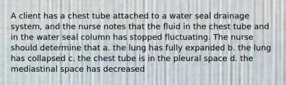 A client has a chest tube attached to a water seal drainage system, and the nurse notes that the fluid in the chest tube and in the water seal column has stopped fluctuating. The nurse should determine that a. the lung has fully expanded b. the lung has collapsed c. the chest tube is in the pleural space d. the mediastinal space has decreased