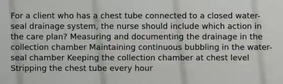 For a client who has a chest tube connected to a closed water-seal drainage system, the nurse should include which action in the care plan? Measuring and documenting the drainage in the collection chamber Maintaining continuous bubbling in the water-seal chamber Keeping the collection chamber at chest level Stripping the chest tube every hour