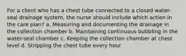 For a client who has a chest tube connected to a closed water-seal drainage system, the nurse should include which action in the care plan? a. Measuring and documenting the drainage in the collection chamber b. Maintaining continuous bubbling in the water-seal chamber c. Keeping the collection chamber at chest level d. Stripping the chest tube every hour