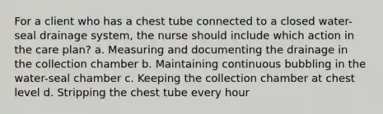 For a client who has a chest tube connected to a closed water-seal drainage system, the nurse should include which action in the care plan? a. Measuring and documenting the drainage in the collection chamber b. Maintaining continuous bubbling in the water-seal chamber c. Keeping the collection chamber at chest level d. Stripping the chest tube every hour