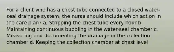 For a client who has a chest tube connected to a closed water-seal drainage system, the nurse should include which action in the care plan? a. Stripping the chest tube every hour b. Maintaining continuous bubbling in the water-seal chamber c. Measuring and documenting the drainage in the collection chamber d. Keeping the collection chamber at chest level