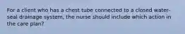 For a client who has a chest tube connected to a closed water-seal drainage system, the nurse should include which action in the care plan?