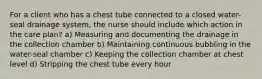 For a client who has a chest tube connected to a closed water-seal drainage system, the nurse should include which action in the care plan? a) Measuring and documenting the drainage in the collection chamber b) Maintaining continuous bubbling in the water-seal chamber c) Keeping the collection chamber at chest level d) Stripping the chest tube every hour