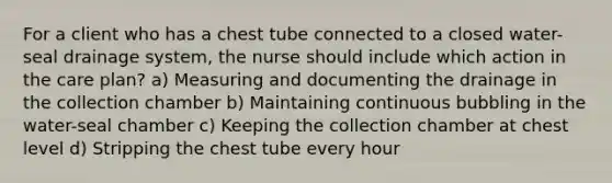 For a client who has a chest tube connected to a closed water-seal drainage system, the nurse should include which action in the care plan? a) Measuring and documenting the drainage in the collection chamber b) Maintaining continuous bubbling in the water-seal chamber c) Keeping the collection chamber at chest level d) Stripping the chest tube every hour