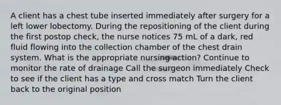 A client has a chest tube inserted immediately after surgery for a left lower lobectomy. During the repositioning of the client during the first postop check, the nurse notices 75 mL of a dark, red fluid flowing into the collection chamber of the chest drain system. What is the appropriate nursing action? Continue to monitor the rate of drainage Call the surgeon immediately Check to see if the client has a type and cross match Turn the client back to the original position