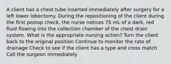 A client has a chest tube inserted immediately after surgery for a left lower lobectomy. During the repositioning of the client during the first postop check, the nurse notices 75 mL of a dark, red fluid flowing into the collection chamber of the chest drain system. What is the appropriate nursing action? Turn the client back to the original position Continue to monitor the rate of drainage Check to see if the client has a type and cross match Call the surgeon immediately