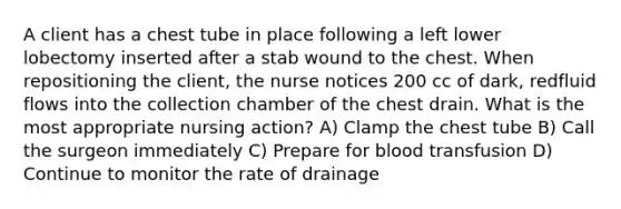 A client has a chest tube in place following a left lower lobectomy inserted after a stab wound to the chest. When repositioning the client, the nurse notices 200 cc of dark, redfluid flows into the collection chamber of the chest drain. What is the most appropriate nursing action? A) Clamp the chest tube B) Call the surgeon immediately C) Prepare for blood transfusion D) Continue to monitor the rate of drainage