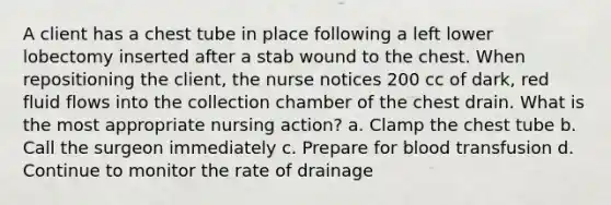 A client has a chest tube in place following a left lower lobectomy inserted after a stab wound to the chest. When repositioning the client, the nurse notices 200 cc of dark, red fluid flows into the collection chamber of the chest drain. What is the most appropriate nursing action? a. Clamp the chest tube b. Call the surgeon immediately c. Prepare for blood transfusion d. Continue to monitor the rate of drainage