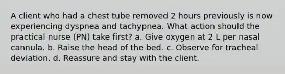 A client who had a chest tube removed 2 hours previously is now experiencing dyspnea and tachypnea. What action should the practical nurse (PN) take first? a. Give oxygen at 2 L per nasal cannula. b. Raise the head of the bed. c. Observe for tracheal deviation. d. Reassure and stay with the client.