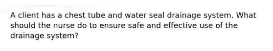 A client has a chest tube and water seal drainage system. What should the nurse do to ensure safe and effective use of the drainage system?