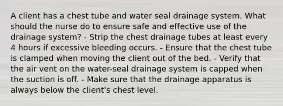 A client has a chest tube and water seal drainage system. What should the nurse do to ensure safe and effective use of the drainage system? - Strip the chest drainage tubes at least every 4 hours if excessive bleeding occurs. - Ensure that the chest tube is clamped when moving the client out of the bed. - Verify that the air vent on the water-seal drainage system is capped when the suction is off. - Make sure that the drainage apparatus is always below the client's chest level.