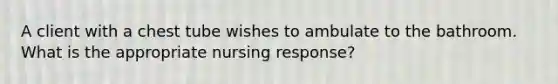 A client with a chest tube wishes to ambulate to the bathroom. What is the appropriate nursing response?