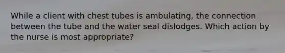 While a client with chest tubes is ambulating, the connection between the tube and the water seal dislodges. Which action by the nurse is most appropriate?