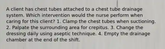 A client has chest tubes attached to a chest tube drainage system. Which intervention would the nurse perform when caring for this client? 1. Clamp the chest tubes when suctioning. 2. Palpate the surrounding area for crepitus. 3. Change the dressing daily using aseptic technique. 4. Empty the drainage chamber at the end of the shift.